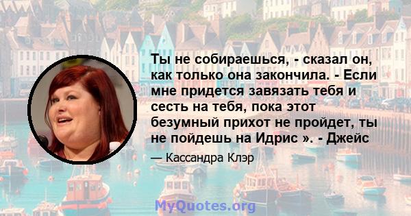 Ты не собираешься, - сказал он, как только она закончила. - Если мне придется завязать тебя и сесть на тебя, пока этот безумный прихот не пройдет, ты не пойдешь на Идрис ». - Джейс