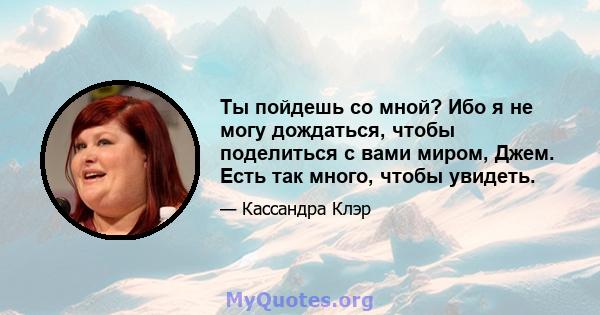 Ты пойдешь со мной? Ибо я не могу дождаться, чтобы поделиться с вами миром, Джем. Есть так много, чтобы увидеть.