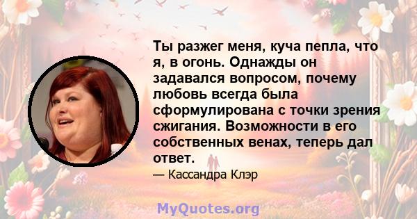 Ты разжег меня, куча пепла, что я, в огонь. Однажды он задавался вопросом, почему любовь всегда была сформулирована с точки зрения сжигания. Возможности в его собственных венах, теперь дал ответ.