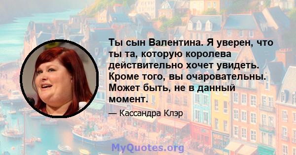 Ты сын Валентина. Я уверен, что ты та, которую королева действительно хочет увидеть. Кроме того, вы очаровательны. Может быть, не в данный момент.