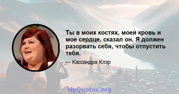 Ты в моих костях, моей кровь и мое сердце, сказал он. Я должен разорвать себя, чтобы отпустить тебя.