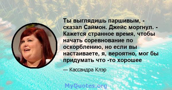 Ты выглядишь паршивым, - сказал Саймон. Джейс моргнул. - Кажется странное время, чтобы начать соревнование по оскорблению, но если вы настаиваете, я, вероятно, мог бы придумать что -то хорошее