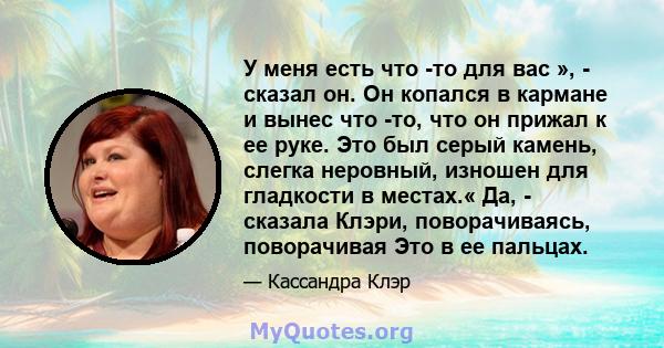 У меня есть что -то для вас », - сказал он. Он копался в кармане и вынес что -то, что он прижал к ее руке. Это был серый камень, слегка неровный, изношен для гладкости в местах.« Да, - сказала Клэри, поворачиваясь,