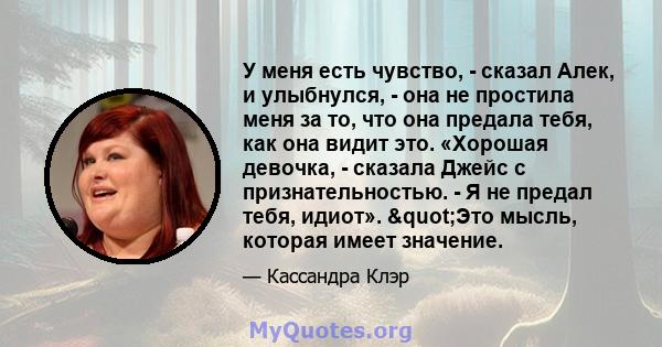 У меня есть чувство, - сказал Алек, и улыбнулся, - она ​​не простила меня за то, что она предала тебя, как она видит это. «Хорошая девочка, - сказала Джейс с признательностью. - Я не предал тебя, идиот». "Это