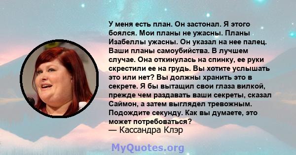 У меня есть план. Он застонал. Я этого боялся. Мои планы не ужасны. Планы Изабеллы ужасны. Он указал на нее палец. Ваши планы самоубийства. В лучшем случае. Она откинулась на спинку, ее руки скрестили ее на грудь. Вы