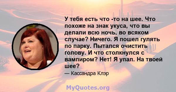 У тебя есть что -то на шее. Что похоже на знак укуса, что вы делали всю ночь, во всяком случае? Ничего. Я пошел гулять по парку. Пытался очистить голову. И что столкнулся с вампиром? Нет! Я упал. На твоей шее?