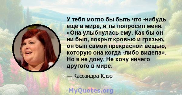 У тебя могло бы быть что -нибудь еще в мире, и ты попросил меня. «Она улыбнулась ему. Как бы он ни был, покрыт кровью и грязью, он был самой прекрасной вещью, которую она когда -либо видела». Но я не дону. Не хочу