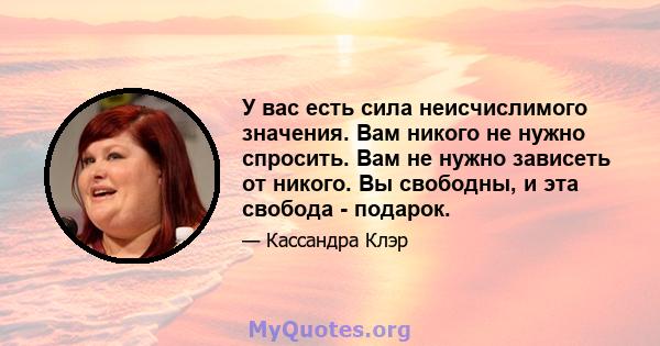 У вас есть сила неисчислимого значения. Вам никого не нужно спросить. Вам не нужно зависеть от никого. Вы свободны, и эта свобода - подарок.