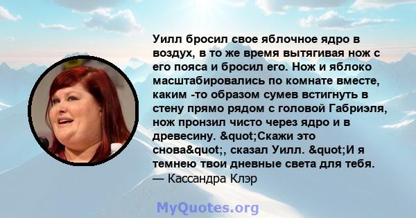 Уилл бросил свое яблочное ядро ​​в воздух, в то же время вытягивая нож с его пояса и бросил его. Нож и яблоко масштабировались по комнате вместе, каким -то образом сумев встигнуть в стену прямо рядом с головой Габриэля, 