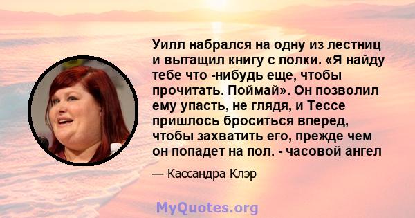 Уилл набрался на одну из лестниц и вытащил книгу с полки. «Я найду тебе что -нибудь еще, чтобы прочитать. Поймай». Он позволил ему упасть, не глядя, и Тессе пришлось броситься вперед, чтобы захватить его, прежде чем он