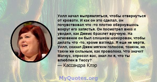 Уилл начал выпрямляться, чтобы отвернуться от кровати. И как он это сделал, он почувствовал что -то плотно обернувшись вокруг его запястья. Он посмотрел вниз и увидел, как Джемс браслет вручную. На мгновение он был