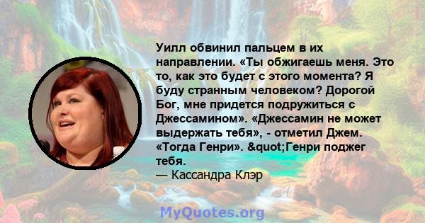 Уилл обвинил пальцем в их направлении. «Ты обжигаешь меня. Это то, как это будет с этого момента? Я буду странным человеком? Дорогой Бог, мне придется подружиться с Джессамином». «Джессамин не может выдержать тебя», -