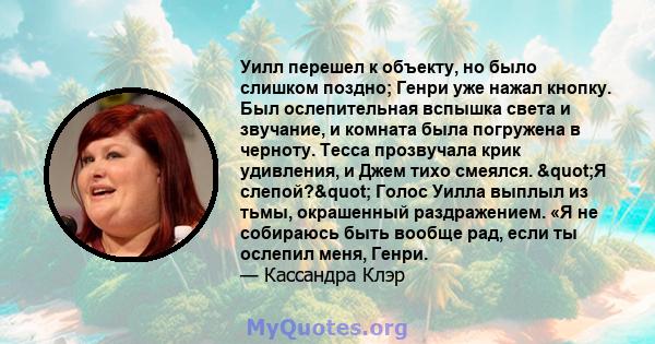 Уилл перешел к объекту, но было слишком поздно; Генри уже нажал кнопку. Был ослепительная вспышка света и звучание, и комната была погружена в черноту. Тесса прозвучала крик удивления, и Джем тихо смеялся. "Я