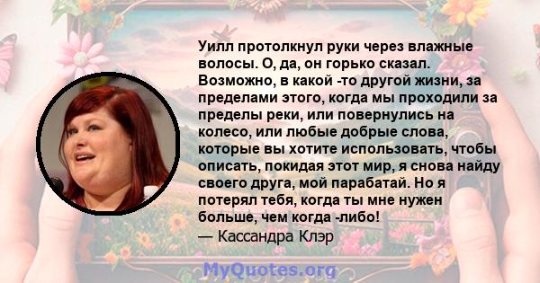 Уилл протолкнул руки через влажные волосы. О, да, он горько сказал. Возможно, в какой -то другой жизни, за пределами этого, когда мы проходили за пределы реки, или повернулись на колесо, или любые добрые слова, которые