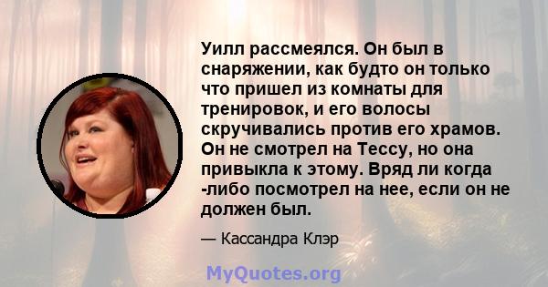 Уилл рассмеялся. Он был в снаряжении, как будто он только что пришел из комнаты для тренировок, и его волосы скручивались против его храмов. Он не смотрел на Тессу, но она привыкла к этому. Вряд ли когда -либо посмотрел 