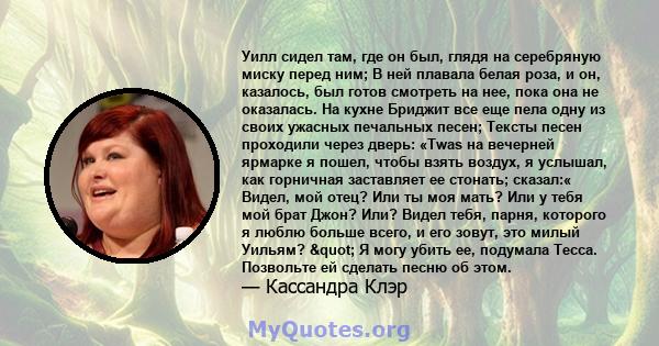 Уилл сидел там, где он был, глядя на серебряную миску перед ним; В ней плавала белая роза, и он, казалось, был готов смотреть на нее, пока она не оказалась. На кухне Бриджит все еще пела одну из своих ужасных печальных