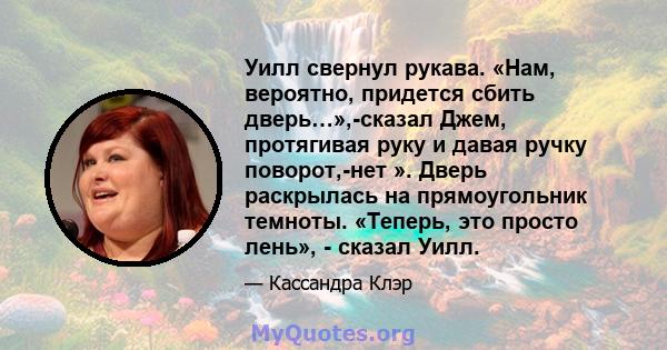 Уилл свернул рукава. «Нам, вероятно, придется сбить дверь…»,-сказал Джем, протягивая руку и давая ручку поворот,-нет ». Дверь раскрылась на прямоугольник темноты. «Теперь, это просто лень», - сказал Уилл.