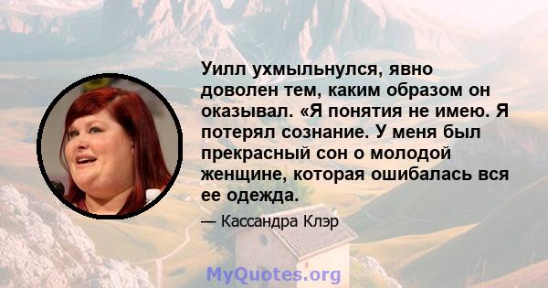 Уилл ухмыльнулся, явно доволен тем, каким образом он оказывал. «Я понятия не имею. Я потерял сознание. У меня был прекрасный сон о молодой женщине, которая ошибалась вся ее одежда.