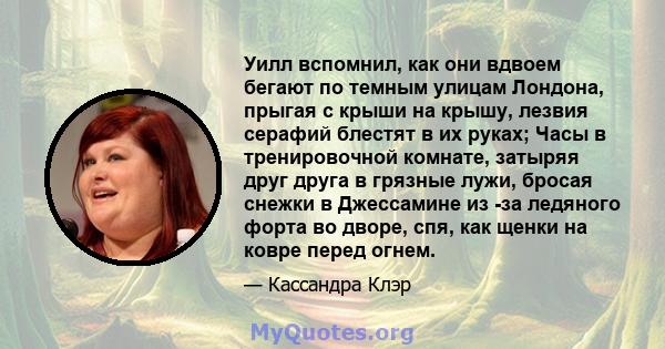 Уилл вспомнил, как они вдвоем бегают по темным улицам Лондона, прыгая с крыши на крышу, лезвия серафий блестят в их руках; Часы в тренировочной комнате, затыряя друг друга в грязные лужи, бросая снежки в Джессамине из