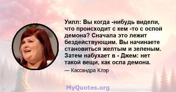 Уилл: Вы когда -нибудь видели, что происходит с кем -то с оспой демона? Сначала это лежит бездействующим. Вы начинаете становиться желтым и зеленым. Затем набухает в - Джем: нет такой вещи, как оспа демона.