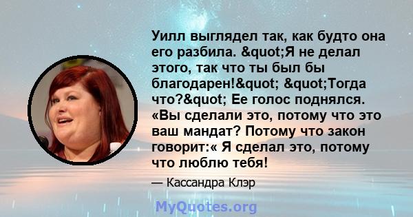 Уилл выглядел так, как будто она его разбила. "Я не делал этого, так что ты был бы благодарен!" "Тогда что?" Ее голос поднялся. «Вы сделали это, потому что это ваш мандат? Потому что закон говорит:«