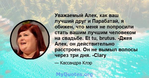 Уважаемый Алек, как ваш лучший друг и Парабатай, я обижен, что меня не попросили стать вашим лучшим человеком на свадьбе. Et tu, brutus. -Джея Алек, он действительно расстроен. Он не вымыл волосы через три дня. -Clary