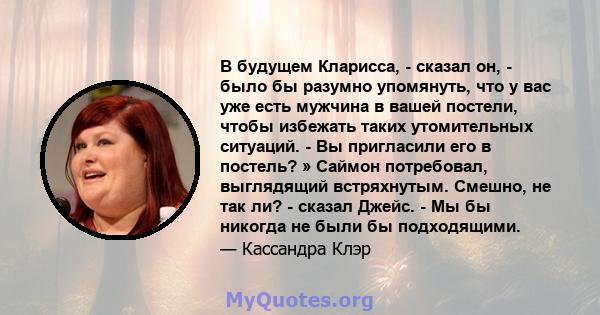 В будущем Кларисса, - сказал он, - было бы разумно упомянуть, что у вас уже есть мужчина в вашей постели, чтобы избежать таких утомительных ситуаций. - Вы пригласили его в постель? » Саймон потребовал, выглядящий