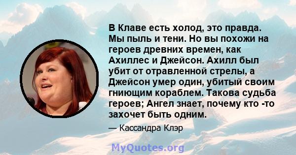 В Клаве есть холод, это правда. Мы пыль и тени. Но вы похожи на героев древних времен, как Ахиллес и Джейсон. Ахилл был убит от отравленной стрелы, а Джейсон умер один, убитый своим гниющим кораблем. Такова судьба