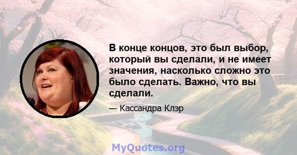 В конце концов, это был выбор, который вы сделали, и не имеет значения, насколько сложно это было сделать. Важно, что вы сделали.