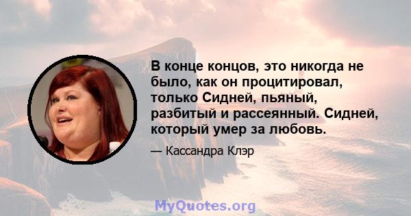 В конце концов, это никогда не было, как он процитировал, только Сидней, пьяный, разбитый и рассеянный. Сидней, который умер за любовь.