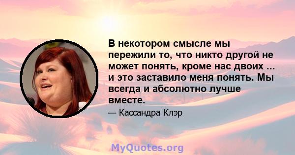 В некотором смысле мы пережили то, что никто другой не может понять, кроме нас двоих ... и это заставило меня понять. Мы всегда и абсолютно лучше вместе.