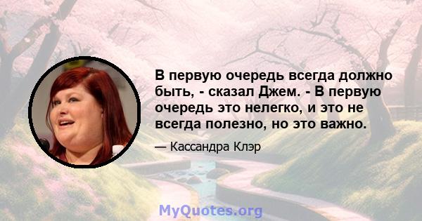 В первую очередь всегда должно быть, - сказал Джем. - В первую очередь это нелегко, и это не всегда полезно, но это важно.