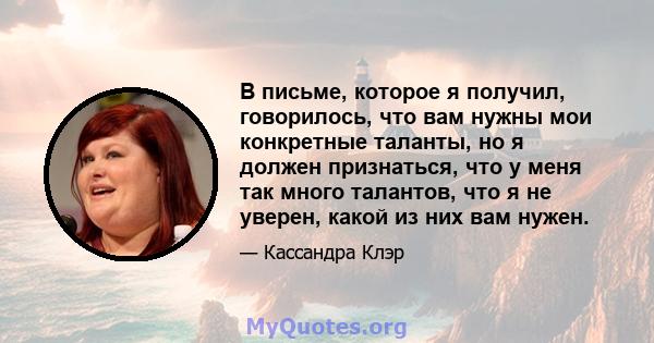 В письме, которое я получил, говорилось, что вам нужны мои конкретные таланты, но я должен признаться, что у меня так много талантов, что я не уверен, какой из них вам нужен.