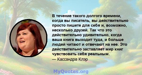 В течение такого долгого времени, когда вы писатель, вы действительно просто пишете для себя и, возможно, несколько друзей. Так что это действительно удивительно, когда ваша книга выходит туда, и больше людей читают и