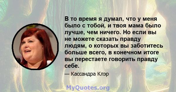 В то время я думал, что у меня было с тобой, и твоя мама было лучше, чем ничего. Но если вы не можете сказать правду людям, о которых вы заботитесь больше всего, в конечном итоге вы перестаете говорить правду себе.