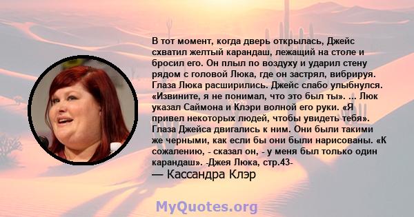 В тот момент, когда дверь открылась, Джейс схватил желтый карандаш, лежащий на столе и бросил его. Он плыл по воздуху и ударил стену рядом с головой Люка, где он застрял, вибрируя. Глаза Люка расширились. Джейс слабо