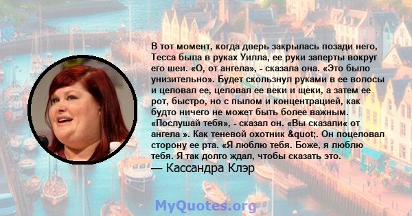 В тот момент, когда дверь закрылась позади него, Тесса была в руках Уилла, ее руки заперты вокруг его шеи. «О, от ангела», - сказала она. «Это было унизительно». Будет скользнул руками в ее волосы и целовал ее, целовал