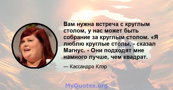 Вам нужна встреча с круглым столом, у нас может быть собрание за круглым столом. «Я люблю круглые столы, - сказал Магнус. - Они подходят мне намного лучше, чем квадрат.