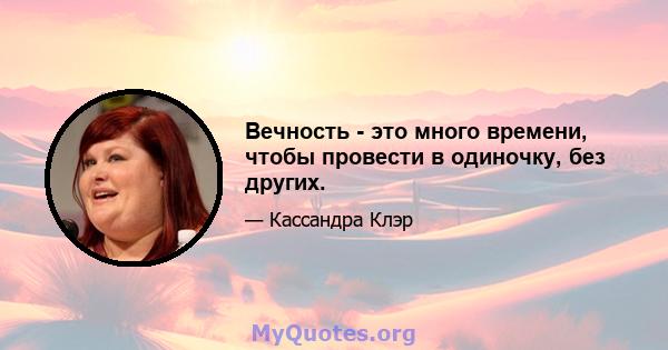 Вечность - это много времени, чтобы провести в одиночку, без других.