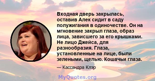 Входная дверь закрылась, оставив Алек сидит в саду полужигания в одиночестве. Он на мгновение закрыл глаза, образ лица, зависшего за его крышками. Не лицо Джейса, для разнообразия. Глаза, установленные на лице, были