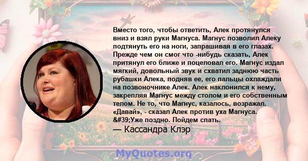 Вместо того, чтобы ответить, Алек протянулся вниз и взял руки Магнуса. Магнус позволил Алеку подтянуть его на ноги, запрашивая в его глазах. Прежде чем он смог что -нибудь сказать, Алек притянул его ближе и поцеловал