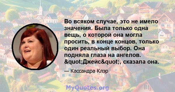 Во всяком случае, это не имело значения. Была только одна вещь, о которой она могла просить, в конце концов, только один реальный выбор. Она подняла глаза на ангелов. "Джейс", сказала она.