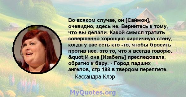 Во всяком случае, он [Саймон], очевидно, здесь не. Вернитесь к тому, что вы делали. Какой смысл тратить совершенно хорошую кирпичную стену, когда у вас есть кто -то, чтобы бросить против нее, это то, что я всегда