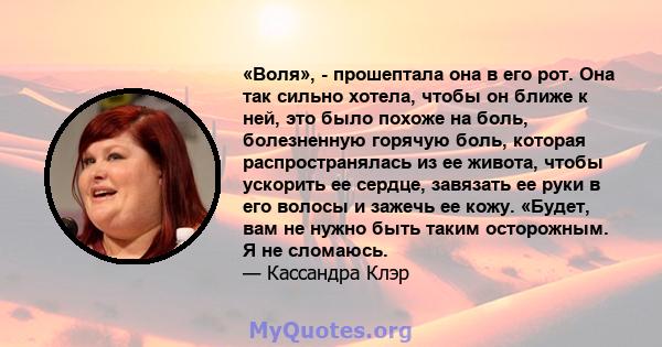 «Воля», - прошептала она в его рот. Она так сильно хотела, чтобы он ближе к ней, это было похоже на боль, болезненную горячую боль, которая распространялась из ее живота, чтобы ускорить ее сердце, завязать ее руки в его 