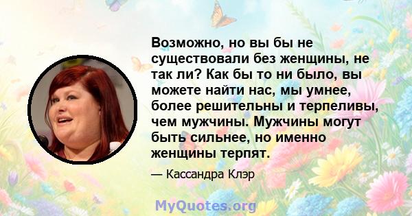 Возможно, но вы бы не существовали без женщины, не так ли? Как бы то ни было, вы можете найти нас, мы умнее, более решительны и терпеливы, чем мужчины. Мужчины могут быть сильнее, но именно женщины терпят.