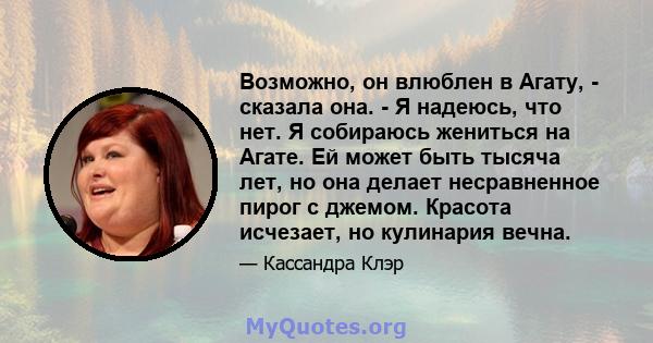 Возможно, он влюблен в Агату, - сказала она. - Я надеюсь, что нет. Я собираюсь жениться на Агате. Ей может быть тысяча лет, но она делает несравненное пирог с джемом. Красота исчезает, но кулинария вечна.