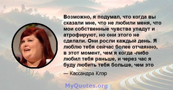 Возможно, я подумал, что когда вы сказали мне, что не любили меня, что мои собственные чувства упадут и атрофируют, но они этого не сделали. Они росли каждый день. Я люблю тебя сейчас более отчаянно, в этот момент, чем