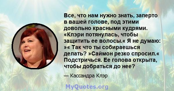 Все, что нам нужно знать, заперто в вашей голове, под этими довольно красными кудрями. «Клэри потянулась, чтобы защитить ее волосы.« Я не думаю: »« Так что ты собираешься делать? »Саймон резко спросил.« Подстричься. Ее