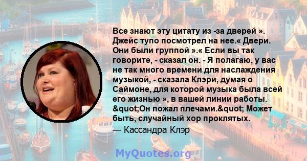 Все знают эту цитату из -за дверей ». Джейс тупо посмотрел на нее.« Двери. Они были группой ».« Если вы так говорите, - сказал он. - Я полагаю, у вас не так много времени для наслаждения музыкой, - сказала Клэри, думая