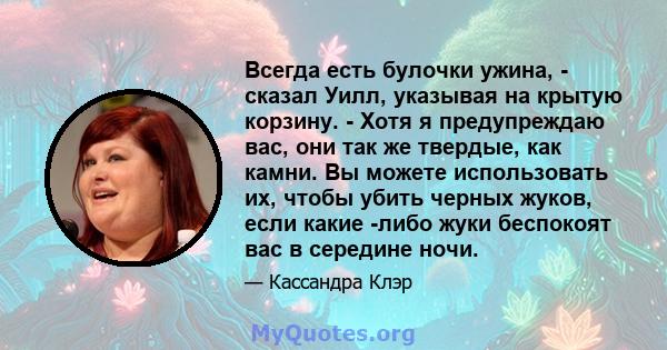 Всегда есть булочки ужина, - сказал Уилл, указывая на крытую корзину. - Хотя я предупреждаю вас, они так же твердые, как камни. Вы можете использовать их, чтобы убить черных жуков, если какие -либо жуки беспокоят вас в